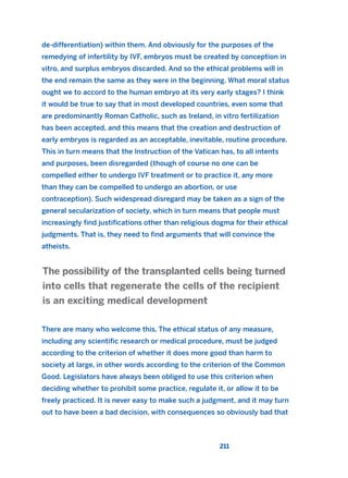 de-differentiation) within them. And obviously for the purposes of the
remedying of infertility by IVF, embryos must be created by conception in
vitro, and surplus embryos discarded. And so the ethical problems will in
the end remain the same as they were in the beginning. What moral status
ought we to accord to the human embryo at its very early stages? I think
it would be true to say that in most developed countries, even some that
are predominantly Roman Catholic, such as Ireland, in vitro fertilization
has been accepted, and this means that the creation and destruction of
early embryos is regarded as an acceptable, inevitable, routine procedure.
This in turn means that the Instruction of the Vatican has, to all intents
and purposes, been disregarded (though of course no one can be
compelled either to undergo IVF treatment or to practice it, any more
than they can be compelled to undergo an abortion, or use
contraception). Such widespread disregard may be taken as a sign of the
general secularization of society, which in turn means that people must
increasingly find justifications other than religious dogma for their ethical
judgments. That is, they need to find arguments that will convince the
atheists.
There are many who welcome this. The ethical status of any measure,
including any scientific research or medical procedure, must be judged
according to the criterion of whether it does more good than harm to
society at large, in other words according to the criterion of the Common
Good. Legislators have always been obliged to use this criterion when
deciding whether to prohibit some practice, regulate it, or allow it to be
freely practiced. It is never easy to make such a judgment, and it may turn
out to have been a bad decision, with consequences so obviously bad that
The possibility of the transplanted cells being turned
into cells that regenerate the cells of the recipient
is an exciting medical development
211
2011 B08 ETICA INGLES 007 30/12/11 11:03 Página 211
 