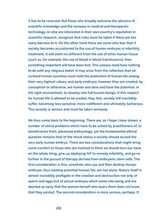 it has to be reversed. But those who broadly welcome the advance of
scientific knowledge and the increase in medical and therapeutic
technology, or who are interested in their own country’s reputation in
scientific research, recognize that risks must be taken if there are too
many barriers to it. On the other hand there are some who fear that if
society becomes accustomed to the use of human embryos in infertility
treatment, it will seem no different from the use of other human tissue
(such as, for example, the use of blood in blood transfusions); then
something important will have been lost. This unease need have nothing
to do with any religious belief. It may arise from the reflection that all
civilized human societies must hold the protection of human life among
their very highest values; and early embryos, however they are created, by
conception or otherwise, are human and alive and have the potential, in
the right environment, to develop into full human beings. If this respect
for human life is allowed to be eroded, they fear, society will inevitably
suffer, becoming less sensitive, more indifferent and ultimately barbarous.
This anxiety is serious and must be taken seriously.
We thus come back to the beginning. There are, as I hope I have shown, a
number of social problems which have to be solved by practitioners of, or
beneficiaries from, advanced embryology; yet the fundamental ethical
question remains that of the moral status a society should accord the
very early human embryo. There are two considerations that might bring
some comfort to those who are inclined to think we should turn our back
on the whole thing, give up deploying IVF to remedy infertility, and go no
further in the pursuit of therapy derived from embryonic stem cells. The
first consideration is this: scientists who use and then destroy human
embryos, thus wasting potential human life, are not alone. Nature itself is
almost incredibly profligate in the creation and destruction not only of
sperm and eggs but of actual embryos which come into being and are
aborted so early that the woman herself who bears them does not know
that they existed. The second consideration is more serious, perhaps. If
212
2011 B08 ETICA INGLES 007 30/12/11 11:03 Página 212
 