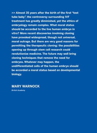 >> Almost 35 years after the birth of the first “test
tube baby”, the controversy surrounding IVF
treatment has greatly diminished, yet the ethics of
embryology remain complex. What moral status
should be accorded to the live human embryo in
vitro? More recent discoveries involving cloning
have provoked widespread, though not universal,
moral outrage. But there are very good reasons for
permitting the therapeutic cloning: the possibilities
opening up through stem cell research could
revolutionize medicine. The future may well bring
cloning techniques that remove the need for
embryos. Whatever may happen, the
undifferentiated cells of the human embryo should
be accorded a moral status based on developmental
biology.
MARY WARNOCK
British Academy
2011 B08 ETICA INGLES 007 30/12/11 11:03 Página 215
 