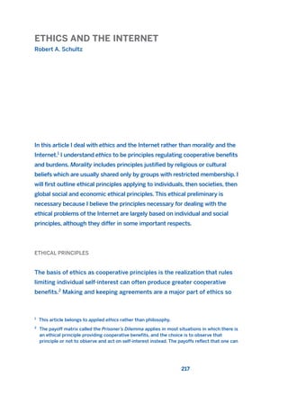 ETHICS AND THE INTERNET
Robert A. Schultz
217
In this article I deal with ethics and the Internet rather than morality and the
Internet.1
I understand ethics to be principles regulating cooperative benefits
and burdens. Morality includes principles justified by religious or cultural
beliefs which are usually shared only by groups with restricted membership. I
will first outline ethical principles applying to individuals, then societies, then
global social and economic ethical principles. This ethical preliminary is
necessary because I believe the principles necessary for dealing with the
ethical problems of the Internet are largely based on individual and social
principles, although they differ in some important respects.
ETHICAL PRINCIPLES
The basis of ethics as cooperative principles is the realization that rules
limiting individual self-interest can often produce greater cooperative
benefits.2
Making and keeping agreements are a major part of ethics so
1
This article belongs to applied ethics rather than philosophy.
2
The payoff matrix called the Prisoner’s Dilemma applies in most situations in which there is
an ethical principle providing cooperative benefits, and the choice is to observe that
principle or not to observe and act on self-interest instead. The payoffs reflect that one can
2011 B08 ETICA INGLES 008 30/12/11 11:03 Página 217
 