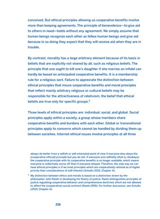 conceived. But ethical principles allowing us cooperative benefits involve
more than keeping agreements. The principle of benevolence—to give aid
to others in need—holds without any agreement. We simply assume that
human beings recognize each other as fellow human beings and give aid
because in so doing they expect that they will receive aid when they are in
trouble.
By contrast, morality has a large arbitrary element because of its basis in
beliefs that are explicitly not shared by all, such as religious beliefs. The
principle that one ought to kill one’s daughter if she marries an infidel can
hardly be based on anticipated cooperative benefits. It is a membership
rule for a religious sect. Failure to appreciate the distinction between
ethical principles that insure cooperative benefits and moral principles
that reflect mainly arbitrary religious or cultural beliefs may be
responsible for the attractiveness of relativism, the belief that ethical
beliefs are true only for specific groups.3
Three levels of ethical principles are: individual, social, and global. Social
principles apply within a society, a group whose members share
cooperative benefits and burdens with each other. Global or transnational
principles apply to concerns which cannot be handled by dividing them up
between societies. Internet ethical issues involve principles at all three
218
2
always do better from a selfish or self-interested point of view if everyone else obeys the
(cooperative ethical) principle but you do not. If everyone acts selfishly (that is, disobeys),
the cooperative principle with its cooperative benefits is no longer available, which means
everyone is collectively worse off than if everyone obeyed. Therefore, the only way we can
have ethical principles is if we treat principles which are cooperatively rational as of higher
priority than considerations of self-interest (Schultz 2010, Chapter 4).
3
My distinction between ethics and morals is based on a distinction drawn by the
philosopher John Rawls in developing his theory of justice. Rawls distinguishes principles of
justice regulating cooperative behavior and comprehensive doctrines which are not allowed
to affect the (cooperative) social contract (Rawls 1999). For further discussion, see Schultz
(2010, Chapter 4).
2011 B08 ETICA INGLES 008 30/12/11 11:03 Página 218
 