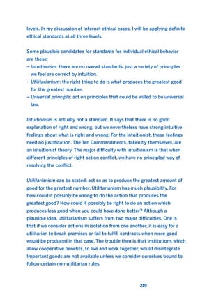 levels. In my discussion of Internet ethical cases, I will be applying definite
ethical standards at all three levels.
Some plausible candidates for standards for individual ethical behavior
are these:
– Intuitionism: there are no overall standards, just a variety of principles
we feel are correct by intuition.
– Utilitarianism: the right thing to do is what produces the greatest good
for the greatest number.
– Universal principle: act on principles that could be willed to be universal
law.
Intuitionism is actually not a standard. It says that there is no good
explanation of right and wrong, but we nevertheless have strong intuitive
feelings about what is right and wrong. For the intuitionist, these feelings
need no justification. The Ten Commandments, taken by themselves, are
an intuitionist theory. The major difficulty with intuitionism is that when
different principles of right action conflict, we have no principled way of
resolving the conflict.
Utilitarianism can be stated: act so as to produce the greatest amount of
good for the greatest number. Utilitarianism has much plausibility. For
how could it possibly be wrong to do the action that produces the
greatest good? How could it possibly be right to do an action which
produces less good when you could have done better? Although a
plausible idea, utilitarianism suffers from two major difficulties. One is
that if we consider actions in isolation from one another, it is easy for a
utilitarian to break promises or fail to fulfill contracts when more good
would be produced in that case. The trouble then is that institutions which
allow cooperative benefits, to live and work together, would disintegrate.
Important goods are not available unless we consider ourselves bound to
follow certain non-utilitarian rules.
219
2011 B08 ETICA INGLES 008 30/12/11 11:03 Página 219
 