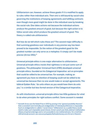 Utilitarianism can, however, achieve these goods if it is modified to apply
to rules rather than individual acts. Then one is still bound by social rules
governing the institutions of keeping agreements and fulfilling contracts
even though more good might be done in the individual case by breaking
the social rule. One takes actions not because the individual actions
produce the greatest amount of good, but because the right action is to
follow social rules which produce the greatest amount of good. This
theory is called rule utilitarianism.
But how do we tell which rules these are? The second major difficulty is
that summing goodness over individuals in any precise way has been
proved to be impossible. So the notion of the greatest good for the
greatest number can only serve as a metaphor. It simply can’t be made
precise (Arrow 1951).4
Universal principle ethics is one major alternative to utilitarianism.
Universal principle ethics insists that rightness is not just some sum of
goodness. The philosopher Immanuel Kant (1785) developed universal
principle ethics, founded on his Categorical Imperative: act on principles
that could be willed to be universal law. For example, making an
agreement you have no intention of keeping could not be willed to be
universal law because then no one would make or accept agreements. The
biblical Golden Rule, “do unto others as you would have them do unto
you,” is a similar but less formal version of the Categorical Imperative.
As with intuitionism, universal principle ethics has little guidance for what
to do when principles for right actions conflict. Some account is needed
220
4
Kenneth Arrow won the Nobel Prize in 1972 by proving in his “general possibility theorem”
that a consistent and minimally just amalgamation of individual preferences is impossible.
Such an amalgamation is called a “social choice.” Utilitarianism as a usable theory would
need to make such impossible social choices. Arrow’s proof uses fairly abstract mathematics
(theory of partial orderings) and is not accessible to non-mathematicians. For a brief (but
still technical) account, see www.encyclopedia.thefreedictionary.com/Arrow’s+theorem.
2011 B08 ETICA INGLES 008 30/12/11 11:03 Página 220
 
