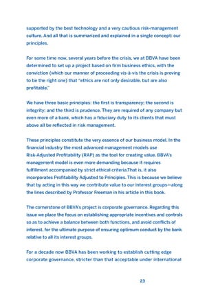 supported by the best technology and a very cautious risk-management
culture. And all that is summarized and explained in a single concept: our
principles.
For some time now, several years before the crisis, we at BBVA have been
determined to set up a project based on firm business ethics, with the
conviction (which our manner of proceeding vis-à-vis the crisis is proving
to be the right one) that “ethics are not only desirable, but are also
profitable.”
We have three basic principles: the first is transparency; the second is
integrity; and the third is prudence. They are required of any company but
even more of a bank, which has a fiduciary duty to its clients that must
above all be reflected in risk management.
These principles constitute the very essence of our business model. In the
financial industry the most advanced management models use
Risk-Adjusted Profitability (RAP) as the tool for creating value. BBVA’s
management model is even more demanding because it requires
fulfillment accompanied by strict ethical criteria.That is, it also
incorporates Profitability Adjusted to Principles. This is because we believe
that by acting in this way we contribute value to our interest groups—along
the lines described by Professor Freeman in his article in this book.
The cornerstone of BBVA’s project is corporate governance. Regarding this
issue we place the focus on establishing appropriate incentives and controls
so as to achieve a balance between both functions, and avoid conflicts of
interest, for the ultimate purpose of ensuring optimum conduct by the bank
relative to all its interest groups.
For a decade now BBVA has been working to establish cutting edge
corporate governance, stricter than that acceptable under international
23
2011 B08 ETICA INGLES 001B 30/12/11 11:13 Página 23
 