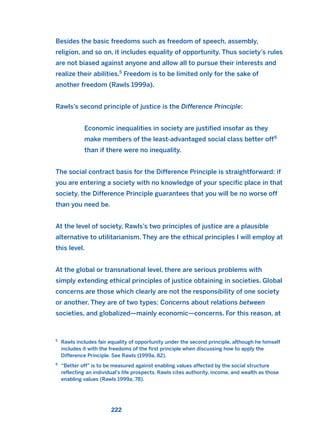 Besides the basic freedoms such as freedom of speech, assembly,
religion, and so on, it includes equality of opportunity. Thus society’s rules
are not biased against anyone and allow all to pursue their interests and
realize their abilities.5
Freedom is to be limited only for the sake of
another freedom (Rawls 1999a).
Rawls’s second principle of justice is the Difference Principle:
Economic inequalities in society are justified insofar as they
make members of the least-advantaged social class better off6
than if there were no inequality.
The social contract basis for the Difference Principle is straightforward: if
you are entering a society with no knowledge of your specific place in that
society, the Difference Principle guarantees that you will be no worse off
than you need be.
At the level of society, Rawls’s two principles of justice are a plausible
alternative to utilitarianism. They are the ethical principles I will employ at
this level.
At the global or transnational level, there are serious problems with
simply extending ethical principles of justice obtaining in societies. Global
concerns are those which clearly are not the responsibility of one society
or another. They are of two types: Concerns about relations between
societies, and globalized—mainly economic—concerns. For this reason, at
222
5
Rawls includes fair equality of opportunity under the second principle, although he himself
includes it with the freedoms of the first principle when discussing how to apply the
Difference Principle. See Rawls (1999a, 82).
6
“Better off” is to be measured against enabling values affected by the social structure
reflecting an individual’s life prospects. Rawls cites authority, income, and wealth as those
enabling values (Rawls 1999a, 78).
2011 B08 ETICA INGLES 008 30/12/11 11:03 Página 222
 