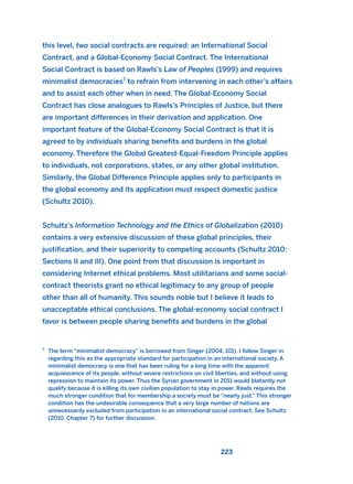 223
this level, two social contracts are required: an International Social
Contract, and a Global-Economy Social Contract. The International
Social Contract is based on Rawls’s Law of Peoples (1999) and requires
minimalist democracies7
to refrain from intervening in each other’s affairs
and to assist each other when in need. The Global-Economy Social
Contract has close analogues to Rawls’s Principles of Justice, but there
are important differences in their derivation and application. One
important feature of the Global-Economy Social Contract is that it is
agreed to by individuals sharing benefits and burdens in the global
economy. Therefore the Global Greatest-Equal-Freedom Principle applies
to individuals, not corporations, states, or any other global institution.
Similarly, the Global Difference Principle applies only to participants in
the global economy and its application must respect domestic justice
(Schultz 2010).
Schultz’s Information Technology and the Ethics of Globalization (2010)
contains a very extensive discussion of these global principles, their
justification, and their superiority to competing accounts (Schultz 2010:
Sections II and III). One point from that discussion is important in
considering Internet ethical problems. Most utilitarians and some social-
contract theorists grant no ethical legitimacy to any group of people
other than all of humanity. This sounds noble but I believe it leads to
unacceptable ethical conclusions. The global-economy social contract I
favor is between people sharing benefits and burdens in the global
7
The term “minimalist democracy” is borrowed from Singer (2004, 101). I follow Singer in
regarding this as the appropriate standard for participation in an international society. A
minimalist democracy is one that has been ruling for a long time with the apparent
acquiescence of its people, without severe restrictions on civil liberties, and without using
repression to maintain its power. Thus the Syrian government in 2011 would blatantly not
qualify because it is killing its own civilian population to stay in power. Rawls requires the
much stronger condition that for membership a society must be “nearly just.” This stronger
condition has the undesirable consequence that a very large number of nations are
unnecessarily excluded from participation in an international social contract. See Schultz
(2010, Chapter 7) for further discussion.
2011 B08 ETICA INGLES 008 30/12/11 11:04 Página 223
 