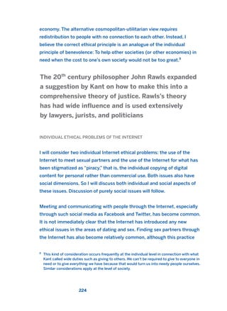 economy. The alternative cosmopolitan-utilitarian view requires
redistribution to people with no connection to each other. Instead, I
believe the correct ethical principle is an analogue of the individual
principle of benevolence: To help other societies (or other economies) in
need when the cost to one’s own society would not be too great.8
INDIVIDUAL ETHICAL PROBLEMS OF THE INTERNET
I will consider two individual Internet ethical problems: the use of the
Internet to meet sexual partners and the use of the Internet for what has
been stigmatized as “piracy,” that is, the individual copying of digital
content for personal rather than commercial use. Both issues also have
social dimensions. So I will discuss both individual and social aspects of
these issues. Discussion of purely social issues will follow.
Meeting and communicating with people through the Internet, especially
through such social media as Facebook and Twitter, has become common.
It is not immediately clear that the Internet has introduced any new
ethical issues in the areas of dating and sex. Finding sex partners through
the Internet has also become relatively common, although this practice
The 20th
century philosopher John Rawls expanded
a suggestion by Kant on how to make this into a
comprehensive theory of justice. Rawls’s theory
has had wide influence and is used extensively
by lawyers, jurists, and politicians
224
8
This kind of consideration occurs frequently at the individual level in connection with what
Kant called wide duties such as giving to others. We can’t be required to give to everyone in
need or to give everything we have because that would turn us into needy people ourselves.
Similar considerations apply at the level of society.
2011 B08 ETICA INGLES 008 30/12/11 11:04 Página 224
 