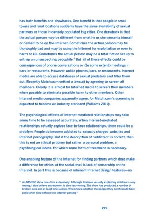 has both benefits and drawbacks. One benefit is that people in small
towns and rural locations suddenly have the same availability of sexual
partners as those in densely populated big cities. One drawback is that
the actual person may be different from what he or she presents himself
or herself to be on the Internet. Sometimes the actual person may be
thoroughly bad and may be using the Internet for exploitation or even to
harm or kill. Sometimes the actual person may be a total fiction set up to
entrap an unsuspecting pedophile.9
But all of these effects could be
consequences of phone conversations or (to some extent) meetings in
bars or restaurants. However, unlike phones, bars, or restaurants, Internet
media are able to access databases of sexual predators and filter them
out. Recently Match.com settled a lawsuit by agreeing to screen all
members. Clearly it is ethical for Internet media to screen their members
when possible to eliminate possible harm to other members. Other
Internet media companies apparently agree, for Match.com’s screening is
expected to become an industry standard (Williams 2011).
The psychological effects of Internet-mediated relationships may take
some time to be assessed accurately. When Internet-mediated
relationships actually replace face-to-face relationships, there could be a
problem. People do become addicted to sexually charged websites and
Internet pornography. But if the description of “addicted” is correct, then
this is not an ethical problem but rather a personal problem, a
psychological illness, for which some form of treatment is necessary.
One enabling feature of the Internet for finding partners which does make
a difference for ethics at the social level is lack of censorship on the
Internet. In part this is because of inherent Internet design features—no
225
9
An MSNBC show does this extensively. Although I believe sexually exploiting children is very
wrong, I also believe entrapment is also very wrong. The show has produced a number of
broken lives and at least one suicide. Who knows whether the people they catch would have
gone after kids without the Internet posting?
2011 B08 ETICA INGLES 008 30/12/11 11:04 Página 225
 