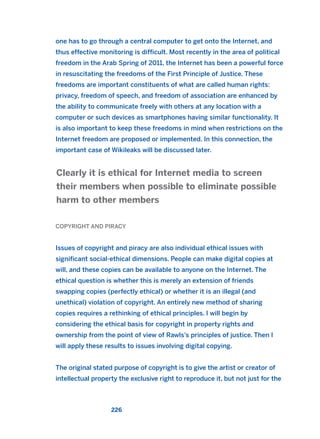 one has to go through a central computer to get onto the Internet, and
thus effective monitoring is difficult. Most recently in the area of political
freedom in the Arab Spring of 2011, the Internet has been a powerful force
in resuscitating the freedoms of the First Principle of Justice. These
freedoms are important constituents of what are called human rights:
privacy, freedom of speech, and freedom of association are enhanced by
the ability to communicate freely with others at any location with a
computer or such devices as smartphones having similar functionality. It
is also important to keep these freedoms in mind when restrictions on the
Internet freedom are proposed or implemented. In this connection, the
important case of Wikileaks will be discussed later.
COPYRIGHT AND PIRACY
Issues of copyright and piracy are also individual ethical issues with
significant social-ethical dimensions. People can make digital copies at
will, and these copies can be available to anyone on the Internet. The
ethical question is whether this is merely an extension of friends
swapping copies (perfectly ethical) or whether it is an illegal (and
unethical) violation of copyright. An entirely new method of sharing
copies requires a rethinking of ethical principles. I will begin by
considering the ethical basis for copyright in property rights and
ownership from the point of view of Rawls’s principles of justice. Then I
will apply these results to issues involving digital copying.
The original stated purpose of copyright is to give the artist or creator of
intellectual property the exclusive right to reproduce it, but not just for the
Clearly it is ethical for Internet media to screen
their members when possible to eliminate possible
harm to other members
226
2011 B08 ETICA INGLES 008 30/12/11 11:04 Página 226
 
