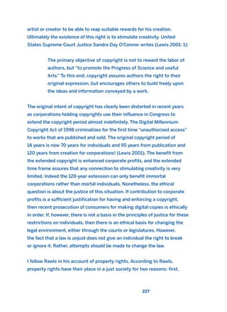artist or creator to be able to reap suitable rewards for his creation.
Ultimately the existence of this right is to stimulate creativity. United
States Supreme Court Justice Sandra Day O’Connor writes (Lewis 2001: 1):
The primary objective of copyright is not to reward the labor of
authors, but “to promote the Progress of Science and useful
Arts.” To this end, copyright assures authors the right to their
original expression, but encourages others to build freely upon
the ideas and information conveyed by a work.
The original intent of copyright has clearly been distorted in recent years
as corporations holding copyrights use their influence in Congress to
extend the copyright period almost indefinitely. The Digital Millennium
Copyright Act of 1998 criminalizes for the first time “unauthorized access”
to works that are published and sold. The original copyright period of
14 years is now 70 years for individuals and 95 years from publication and
120 years from creation for corporations! (Lewis 2001). The benefit from
the extended copyright is enhanced corporate profits, and the extended
time frame assures that any connection to stimulating creativity is very
limited. Indeed the 120-year extension can only benefit immortal
corporations rather than mortal individuals. Nonetheless, the ethical
question is about the justice of this situation. If contribution to corporate
profits is a sufficient justification for having and enforcing a copyright,
then recent prosecution of consumers for making digital copies is ethically
in order. If, however, there is not a basis in the principles of justice for these
restrictions on individuals, then there is an ethical basis for changing the
legal environment, either through the courts or legislatures. However,
the fact that a law is unjust does not give an individual the right to break
or ignore it. Rather, attempts should be made to change the law.
I follow Rawls in his account of property rights. According to Rawls,
property rights have their place in a just society for two reasons: first,
227
2011 B08 ETICA INGLES 008 30/12/11 11:04 Página 227
 