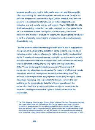 because social assets tend to deteriorate unless an agent is named to
take responsibility for maintaining them; second, because the right to
personal property is a basic human right (Rawls 1999b: 8, 65). Personal
property is a necessary material basis for full development as an
individual in a just society and for self-respect (Rawls 2001: 114, 58–59).
But Rawls explicitly notes that two wider conceptions of property rights
are not fundamental: first, the right to private property in natural
resources and means of production; second, the equal right to participate
in control of socially-owned means of production and natural resources
(Rawls 2001: 114).
The final element needed for this topic is the ethical role of corporations.
A corporation is a legal entity capable of acting in some respects as an
individual, mainly in terms of property rights, legal liability, and political
rights. Theoretically corporations are created to serve the public benefit,
and their trans-individual status allows them to function more efficiently,
without constant shifting of property rights and responsibilities.
(http://legal-dictionary.thefreedictionary.com/ Corporation). A
corporation, as a legal construct created for reasons of efficiency, clearly
should not inherit all the rights of the individuals making it up.10
But
it should inherit rights when denying them would deny the rights of the
individuals making up the corporation. And in cases where the only
justification for corporate rights is the efficient operation of the
corporation itself, the principles of justice require us to consider the
impact of the corporation on the rights of individuals outside the
corporation.
228
10
The 2010 Supreme Court decision Citizens United v. Federal Elections Commission decided
that corporations deserved the individual right of free speech, continuing a string of
thoughtless Supreme Court decisions (Wikipedia 2010). As my student Rich Habgood
observed, although corporations can buy and sell each other, and people can buy and sell
corporations, corporations cannot buy and sell people, nor can people buy and sell each
other. Therefore, corporations are not people and there is no reason to treat them as such.
2011 B08 ETICA INGLES 008 30/12/11 11:04 Página 228
 