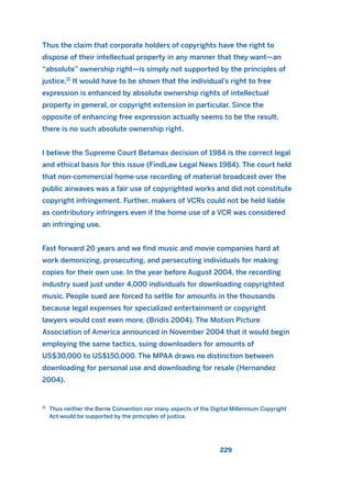 Thus the claim that corporate holders of copyrights have the right to
dispose of their intellectual property in any manner that they want—an
“absolute” ownership right—is simply not supported by the principles of
justice.11
It would have to be shown that the individual’s right to free
expression is enhanced by absolute ownership rights of intellectual
property in general, or copyright extension in particular. Since the
opposite of enhancing free expression actually seems to be the result,
there is no such absolute ownership right.
I believe the Supreme Court Betamax decision of 1984 is the correct legal
and ethical basis for this issue (FindLaw Legal News 1984). The court held
that non-commercial home-use recording of material broadcast over the
public airwaves was a fair use of copyrighted works and did not constitute
copyright infringement. Further, makers of VCRs could not be held liable
as contributory infringers even if the home use of a VCR was considered
an infringing use.
Fast forward 20 years and we find music and movie companies hard at
work demonizing, prosecuting, and persecuting individuals for making
copies for their own use. In the year before August 2004, the recording
industry sued just under 4,000 individuals for downloading copyrighted
music. People sued are forced to settle for amounts in the thousands
because legal expenses for specialized entertainment or copyright
lawyers would cost even more. (Bridis 2004). The Motion Picture
Association of America announced in November 2004 that it would begin
employing the same tactics, suing downloaders for amounts of
US$30,000 to US$150,000. The MPAA draws no distinction between
downloading for personal use and downloading for resale (Hernandez
2004).
229
11
Thus neither the Berne Convention nor many aspects of the Digital Millennium Copyright
Act would be supported by the principles of justice.
2011 B08 ETICA INGLES 008 30/12/11 11:04 Página 229
 