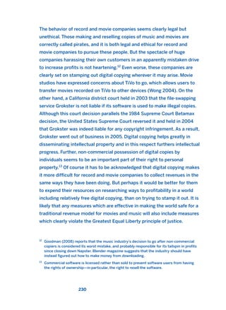 The behavior of record and movie companies seems clearly legal but
unethical. Those making and reselling copies of music and movies are
correctly called pirates, and it is both legal and ethical for record and
movie companies to pursue these people. But the spectacle of huge
companies harassing their own customers in an apparently mistaken drive
to increase profits is not heartening.12
Even worse, these companies are
clearly set on stamping out digital copying wherever it may arise. Movie
studios have expressed concerns about TiVo to go, which allows users to
transfer movies recorded on TiVo to other devices (Wong 2004). On the
other hand, a California district court held in 2003 that the file-swapping
service Grokster is not liable if its software is used to make illegal copies.
Although this court decision parallels the 1984 Supreme Court Betamax
decision, the United States Supreme Court reversed it and held in 2004
that Grokster was indeed liable for any copyright infringement. As a result,
Grokster went out of business in 2005. Digital copying helps greatly in
disseminating intellectual property and in this respect furthers intellectual
progress. Further, non-commercial possession of digital copies by
individuals seems to be an important part of their right to personal
property.13
Of course it has to be acknowledged that digital copying makes
it more difficult for record and movie companies to collect revenues in the
same ways they have been doing. But perhaps it would be better for them
to expend their resources on researching ways to profitability in a world
including relatively free digital copying, than on trying to stamp it out. It is
likely that any measures which are effective in making the world safe for a
traditional revenue model for movies and music will also include measures
which clearly violate the Greatest Equal Liberty principle of justice.
230
12
Goodman (2008) reports that the music industry’s decision to go after non-commercial
copiers is considered its worst mistake, and probably responsible for its tailspin in profits
since closing down Napster. Blender magazine suggests that the industry should have
instead figured out how to make money from downloading.
13
Commercial software is licensed rather than sold to prevent software users from having
the rights of ownership—in particular, the right to resell the software.
2011 B08 ETICA INGLES 008 30/12/11 11:04 Página 230
 