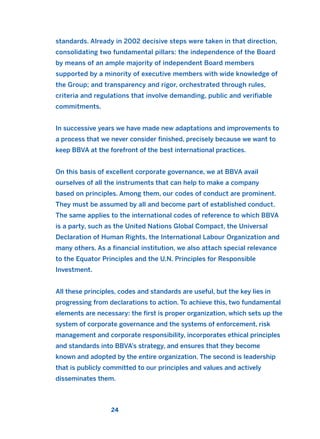 standards. Already in 2002 decisive steps were taken in that direction,
consolidating two fundamental pillars: the independence of the Board
by means of an ample majority of independent Board members
supported by a minority of executive members with wide knowledge of
the Group; and transparency and rigor, orchestrated through rules,
criteria and regulations that involve demanding, public and verifiable
commitments.
In successive years we have made new adaptations and improvements to
a process that we never consider finished, precisely because we want to
keep BBVA at the forefront of the best international practices.
On this basis of excellent corporate governance, we at BBVA avail
ourselves of all the instruments that can help to make a company
based on principles. Among them, our codes of conduct are prominent.
They must be assumed by all and become part of established conduct.
The same applies to the international codes of reference to which BBVA
is a party, such as the United Nations Global Compact, the Universal
Declaration of Human Rights, the International Labour Organization and
many others. As a financial institution, we also attach special relevance
to the Equator Principles and the U.N. Principles for Responsible
Investment.
All these principles, codes and standards are useful, but the key lies in
progressing from declarations to action. To achieve this, two fundamental
elements are necessary: the first is proper organization, which sets up the
system of corporate governance and the systems of enforcement, risk
management and corporate responsibility, incorporates ethical principles
and standards into BBVA’s strategy, and ensures that they become
known and adopted by the entire organization. The second is leadership
that is publicly committed to our principles and values and actively
disseminates them.
24
2011 B08 ETICA INGLES 001B 30/12/11 11:13 Página 24
 