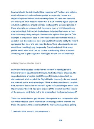 So what should the individual ethical response be? The laws and policies
which allow record and movie companies to prosecute, harass, and
stigmatize private individuals for making copies for their own personal
use are unjust. That does not mean that it is OK to make digital copies at
will. Rather, attempts should be made to change the laws and policies. If
these attempts are unsuccessful, then some form of civil disobedience
may be justified. But for civil disobedience to be justified, one’s actions
have to be very clearly set up to demonstrate a point about justice.14
For
example, in the present case, if someone decided to download music as
an act of civil disobedience, he or she would first have to notify the record
companies that he or she was going to do so. Then, when sued, he or she
would have to willingly pay the penalty. Somehow I don’t think many
people would want to do this. Of course, downloading music or movies
and trying not to get caught has nothing to do with civil disobedience.
INTERNET SOCIAL-ETHICAL ISSUES
I have already discussed the role of the Internet in helping to fulfill
Rawls’s Greatest Equal Liberty Principle, his first principle of justice. The
second principle of justice, the Difference Principle, is important for
discussions of what is called the Digital Divide: the use (or lack of use) of
the Internet by the least-advantaged. There are two questions to consider:
first, how does the use of the Internet by the least-advantaged affect their
life prospects? Second, how does the use of the Internet by other sectors
of the economy contribute to the life prospects of the least-advantaged?
There has always been a gap between those people and communities who
can make effective use of information technology and the Internet and
those who cannot. One concern is that the more-advantaged are getting
231
14
See Rawls (1999a, section 55 “Civil Disobedience”).
2011 B08 ETICA INGLES 008 30/12/11 11:04 Página 231
 