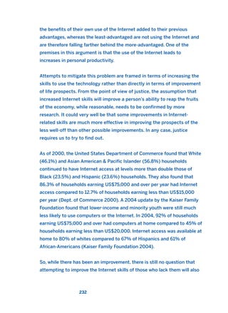 the benefits of their own use of the Internet added to their previous
advantages, whereas the least-advantaged are not using the Internet and
are therefore falling farther behind the more-advantaged. One of the
premises in this argument is that the use of the Internet leads to
increases in personal productivity.
Attempts to mitigate this problem are framed in terms of increasing the
skills to use the technology rather than directly in terms of improvement
of life prospects. From the point of view of justice, the assumption that
increased Internet skills will improve a person’s ability to reap the fruits
of the economy, while reasonable, needs to be confirmed by more
research. It could very well be that some improvements in Internet-
related skills are much more effective in improving the prospects of the
less well-off than other possible improvements. In any case, justice
requires us to try to find out.
As of 2000, the United States Department of Commerce found that White
(46.1%) and Asian American & Pacific Islander (56.8%) households
continued to have Internet access at levels more than double those of
Black (23.5%) and Hispanic (23.6%) households. They also found that
86.3% of households earning US$75,000 and over per year had Internet
access compared to 12.7% of households earning less than US$15,000
per year (Dept. of Commerce 2000). A 2004 update by the Kaiser Family
Foundation found that lower-income and minority youth were still much
less likely to use computers or the Internet. In 2004, 92% of households
earning US$75,000 and over had computers at home compared to 45% of
households earning less than US$20,000. Internet access was available at
home to 80% of whites compared to 67% of Hispanics and 61% of
African-Americans (Kaiser Family Foundation 2004).
So, while there has been an improvement, there is still no question that
attempting to improve the Internet skills of those who lack them will also
232
2011 B08 ETICA INGLES 008 30/12/11 11:04 Página 232
 
