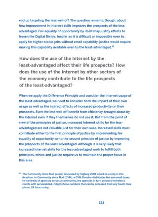 end up targeting the less well-off. The question remains, though, about
how improvement in Internet skills improves the prospects of the less-
advantaged. Fair equality of opportunity by itself may justify efforts to
lessen the Digital Divide. Insofar as it is difficult or impossible even to
apply for higher-status jobs without email capability, justice would require
making this capability available even to the least-advantaged.15
When we apply the Difference Principle and consider the Internet usage of
the least-advantaged, we need to consider both the impact of their own
usage as well as the indirect effects of increased productivity on their
prospects. Even the less well-off benefit from efficiency brought about by
the Internet even if they themselves do not use it. But from the point of
view of the principles of justice, increased Internet skills for the less-
advantaged are not valuable just for their own sake. Increased skills must
contribute either to the first principle of justice by implementing fair
equality of opportunity, or to the second principle of justice by improving
the prospects of the least-advantaged. Although it is very likely that
increased Internet skills for the less-advantaged work to fulfill both
principles, ethics and justice require us to maintain the proper focus in
this area.
How does the use of the Internet by the
least-advantaged affect their life prospects? How
does the use of the Internet by other sectors of
the economy contribute to the life prospects
of the least-advantaged?
233
15
The Community Voice Mail project discussed by Taglang 2001 would be a step in this
direction. In Community Voice Mail (CVM), a CVM Director distributes the voicemail boxes
to hundreds of agencies across a community; the agencies in turn provide [homeless]
clients with personalized, 7-digit phone numbers that can be accessed from any touch-tone
phone, 24 hours a day.
2011 B08 ETICA INGLES 008 30/12/11 11:04 Página 233
 