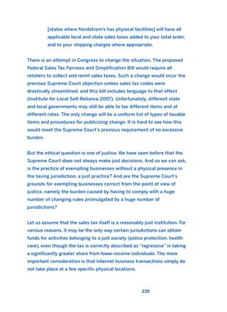[states where Nordstrom’s has physical facilities] will have all
applicable local and state sales taxes added to your total order,
and to your shipping charges where appropriate.
There is an attempt in Congress to change the situation. The proposed
Federal Sales Tax Fairness and Simplification Bill would require all
retailers to collect and remit sales taxes. Such a change would incur the
previous Supreme Court objection unless sales tax codes were
drastically streamlined, and this bill includes language to that effect
(Institute for Local Self-Reliance 2007). Unfortunately, different state
and local governments may still be able to tax different items and at
different rates. The only change will be a uniform list of types of taxable
items and procedures for publicizing change. It is hard to see how this
would meet the Supreme Court’s previous requirement of no excessive
burden.
But the ethical question is one of justice. We have seen before that the
Supreme Court does not always make just decisions. And so we can ask,
is the practice of exempting businesses without a physical presence in
the taxing jurisdiction, a just practice? And are the Supreme Court’s
grounds for exempting businesses correct from the point of view of
justice, namely the burden caused by having to comply with a huge
number of changing rules promulgated by a huge number of
jurisdictions?
Let us assume that the sales tax itself is a reasonably just institution. For
various reasons, it may be the only way certain jurisdictions can obtain
funds for activities belonging to a just society (police protection, health
care), even though the tax is correctly described as “regressive” in taking
a significantly greater share from lower-income individuals. The more
important consideration is that Internet business transactions simply do
not take place at a few specific physical locations.
235
2011 B08 ETICA INGLES 008 30/12/11 11:04 Página 235
 