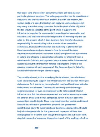 Mail-order (and phone-order) sales transactions still take place at
particular physical locations. The selling organization has its operations at
one place, and the customer is at another. But with the Internet, the
various parts of a sales transaction can easily be scattered across not
only many states but many countries. From the point of view of justice,
the tax should be collected at the point where it supports the
infrastructure needed for commercial transactions between seller and
customer. And the seller should be responsible for knowing only the tax
rules for the areas in which it does business (and therefore has some
responsibility for contributing to the infrastructure needed for
commerce). But it is different when the marketing is planned in San
Francisco and executed on a server in New Jersey and the order
information is taken from a customer in Iowa and processed by someone
in Ireland and shipping is coordinated in Seattle for shipment from a
warehouse in Colorado and payments are processed in the Bahamas and
questions about the transaction handled in Bangalore. Where is the
physical presence of such a company? The Supreme Court’s Sales Tax
Location Principle no longer seems to apply.
The consideration of justice underlying the location of the collection of
sales tax is helping to support the infrastructure of the location where you
do business. So it seems very wrongheaded to extend traditional sales tax
collection to e-businesses. There would be some justice in having a
separate national (or even international) tax to help support Internet
infrastructure. But there is no requirement in a market economy to make
life safe for bricks-and-mortar companies. Within a market economy,
competition should decide. There is no requirement of justice, and indeed
it would be a misuse of government power to use government
redistributive power to make traditional businesses competitive. It would
be just as inappropriate for the government to prevent airlines from
charging less for e-tickets even though travel agents are put out of work.
A certain amount of economic dislocation is part of the workings of a free
236
2011 B08 ETICA INGLES 008 30/12/11 11:04 Página 236
 