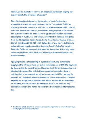 market, and a market economy is an important institution helping our
society satisfy the principles of justice.16
Thus fair taxation is based on the location of the infrastructure
supporting the operations of the taxed entity. The state of California
currently has what they call a “use tax” on Internet transactions. This tax,
the same amount as sales tax, is collected along with the state income
tax. But how can this be a fair tax for a typical Dell Inspiron notebook …
codesigned in Austin, TX, and Taiwan, assembled in Malaysia with parts
from the Philippines, Japan, Korea, Costa Rica, Mexico, Taiwan, Israel, or
China? (Friedman 2005: 415–417) Calling this a “use tax” is California’s
unjust attempt to get around the Supreme Court’s Sales Tax Locality
Principle. California has no ethical basis for its use tax. At the very most,
only that portion of the transaction requiring California infrastructure
should be taxed.
Applying this line of reasoning in a global context, any institutions
supplying the infrastructure for global commerce are entitled to payment
by those using the infrastructure. However, the Internet is supported in a
distributed manner. Not only is there no central computer, there is
nothing that is not maintained either by commercial ISPs charging for
services, or companies whose contribution to the Internet is a business
expense, or nonprofits like universities which are funded in other ways.
So with the present Internet architecture, there is no need for any
additional support and hence no need for a transnational Internet sales
tax.
237
16
See Schultz (2006, Chapter 5) for a discussion of the importance of a market economy in
satisfying Rawls’ principles of justice.
2011 B08 ETICA INGLES 008 30/12/11 11:04 Página 237
 