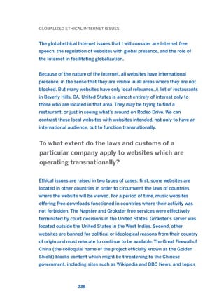 GLOBALIZED ETHICAL INTERNET ISSUES
The global ethical Internet issues that I will consider are Internet free
speech, the regulation of websites with global presence, and the role of
the Internet in facilitating globalization.
Because of the nature of the Internet, all websites have international
presence, in the sense that they are visible in all areas where they are not
blocked. But many websites have only local relevance. A list of restaurants
in Beverly Hills, CA, United States is almost entirely of interest only to
those who are located in that area. They may be trying to find a
restaurant, or just in seeing what’s around on Rodeo Drive. We can
contrast these local websites with websites intended, not only to have an
international audience, but to function transnationally.
Ethical issues are raised in two types of cases: first, some websites are
located in other countries in order to circumvent the laws of countries
where the website will be viewed. For a period of time, music websites
offering free downloads functioned in countries where their activity was
not forbidden. The Napster and Grokster free services were effectively
terminated by court decisions in the United States. Grokster’s server was
located outside the United States in the West Indies. Second, other
websites are banned for political or ideological reasons from their country
of origin and must relocate to continue to be available. The Great Firewall of
China (the colloquial name of the project officially known as the Golden
Shield) blocks content which might be threatening to the Chinese
government, including sites such as Wikipedia and BBC News, and topics
To what extent do the laws and customs of a
particular company apply to websites which are
operating transnationally?
238
2011 B08 ETICA INGLES 008 30/12/11 11:04 Página 238
 