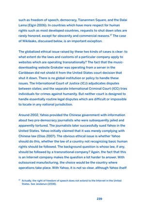 such as freedom of speech, democracy, Tiananmen Square, and the Dalai
Lama (Elgin 2006). In countries which have more respect for human
rights such as most developed countries, requests to shut down sites are
rarely honored, except for obscenity and commercial reasons.17
The case
of Wikileaks, discussed below, is an important exception.
The globalized ethical issue raised by these two kinds of cases is clear: to
what extent do the laws and customs of a particular company apply to
websites which are operating transnationally? The fact that the music-
downloading website Grokster was operating from a server in the
Caribbean did not shield it from the United States court decision that
shut it down. There is no global institution or policy to handle these
issues. The International Court of Justice (ICJ) adjudicates disputes
between states; and the separate International Criminal Court (ICC) tries
individuals for crimes against humanity. But neither court is designed to
handle essentially routine legal disputes which are difficult or impossible
to locate in any national jurisdiction.
Around 2002, Yahoo provided the Chinese government with information
about two pro-democracy journalists who were subsequently jailed and
apparently tortured. The journalists later successfully sued Yahoo in the
United States. Yahoo initially claimed that it was merely complying with
Chinese law (Elias 2007). The obvious ethical issue is whether Yahoo
should do this, whether the law of a country not recognizing basic human
rights should be followed. The background question is whose law, if any,
should be followed by a transnational company? Again, the fact that this
is an Internet company makes the question a lot harder to answer. With
outsourced manufacturing, the choice would be the country where
operations take place. With Yahoo, it is not so clear, although Yahoo itself
239
17
Actually, the right of freedom of speech does not extend to the Internet in the United
States. See Jesdanun (2008).
2011 B08 ETICA INGLES 008 30/12/11 11:04 Página 239
 