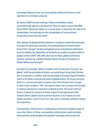 seemingly followed some such principle by selling its Chinese e-mail
operation to a Chinese company.
At Yahoo’s 2007 annual meetings, Yahoo shareholders voted
overwhelmingly against a proposal for Yahoo to reject censorship (BBC
News 2007). Obviously Yahoo, as a corporation, is bound by the vote of its
shareholders. But ethically do the shareholders of transnational
corporations have the last word?
One solution to global ethical problems is simply to extend the principles
of justice for particular societies. The political theorist Charles Beitz
thinks that “enough” background global social and political institutions
exist to validate the application of domestic principles of justice within a
global context (1979: 148–149). But how do these global institutions
become vehicles for a Global Greatest-Equal-Freedom Principle or a
Global Difference Principle?
Consider, for example, Yahoo’s problem with Chinese law. If we just “go
global” with the principles of justice, we would have to say that Chinese
law is irrelevant; it conflicts with the principle of Greatest-Equal-Freedom,
which is for Beitz a priority principle of global justice. Of course we know
that it is a correct principle of justice, and if the Chinese don’t accept
it, that is their problem. “We” can require China not to censor the Internet
or impose sanctions as executors of global justice. All social-contract
theory is based on consent of those subject to the agreement. But
instead, Beitz’s global-social contract requires us to impose our own
beliefs on others. And it is far from clear who is ethically justified in doing
the imposition.
Cosmopolitan utilitarianism is utilitarianism extended to global scope. In
cases like Yahoo in China, cosmopolitan utilitarianism would consider
what policies would produce the greatest (average) value across the
240
2011 B08 ETICA INGLES 008 30/12/11 11:04 Página 240
 