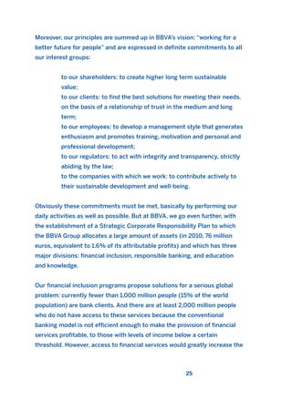 Moreover, our principles are summed up in BBVA’s vision: “working for a
better future for people” and are expressed in definite commitments to all
our interest groups:
to our shareholders: to create higher long term sustainable
value;
to our clients: to find the best solutions for meeting their needs,
on the basis of a relationship of trust in the medium and long
term;
to our employees: to develop a management style that generates
enthusiasm and promotes training, motivation and personal and
professional development;
to our regulators: to act with integrity and transparency, strictly
abiding by the law;
to the companies with which we work: to contribute actively to
their sustainable development and well-being.
Obviously these commitments must be met, basically by performing our
daily activities as well as possible. But at BBVA, we go even further, with
the establishment of a Strategic Corporate Responsibility Plan to which
the BBVA Group allocates a large amount of assets (in 2010, 76 million
euros, equivalent to 1.6% of its attributable profits) and which has three
major divisions: financial inclusion, responsible banking, and education
and knowledge.
Our financial inclusion programs propose solutions for a serious global
problem: currently fewer than 1,000 million people (15% of the world
population) are bank clients. And there are at least 2,000 million people
who do not have access to these services because the conventional
banking model is not efficient enough to make the provision of financial
services profitable, to those with levels of income below a certain
threshold. However, access to financial services would greatly increase the
25
2011 B08 ETICA INGLES 001B 30/12/11 11:13 Página 25
 