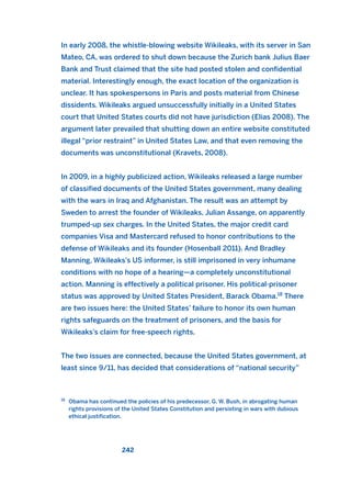 In early 2008, the whistle-blowing website Wikileaks, with its server in San
Mateo, CA, was ordered to shut down because the Zurich bank Julius Baer
Bank and Trust claimed that the site had posted stolen and confidential
material. Interestingly enough, the exact location of the organization is
unclear. It has spokespersons in Paris and posts material from Chinese
dissidents. Wikileaks argued unsuccessfully initially in a United States
court that United States courts did not have jurisdiction (Elias 2008). The
argument later prevailed that shutting down an entire website constituted
illegal “prior restraint” in United States Law, and that even removing the
documents was unconstitutional (Kravets, 2008).
In 2009, in a highly publicized action, Wikileaks released a large number
of classified documents of the United States government, many dealing
with the wars in Iraq and Afghanistan. The result was an attempt by
Sweden to arrest the founder of Wikileaks, Julian Assange, on apparently
trumped-up sex charges. In the United States, the major credit card
companies Visa and Mastercard refused to honor contributions to the
defense of Wikileaks and its founder (Hosenball 2011). And Bradley
Manning, Wikileaks’s US informer, is still imprisoned in very inhumane
conditions with no hope of a hearing—a completely unconstitutional
action. Manning is effectively a political prisoner. His political-prisoner
status was approved by United States President, Barack Obama.18
There
are two issues here: the United States’ failure to honor its own human
rights safeguards on the treatment of prisoners, and the basis for
Wikileaks’s claim for free-speech rights.
The two issues are connected, because the United States government, at
least since 9/11, has decided that considerations of “national security”
242
18
Obama has continued the policies of his predecessor, G. W. Bush, in abrogating human
rights provisions of the United States Constitution and persisting in wars with dubious
ethical justification.
2011 B08 ETICA INGLES 008 30/12/11 11:04 Página 242
 