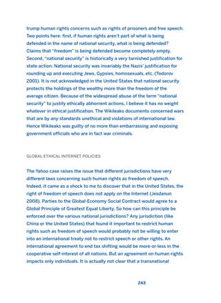 trump human rights concerns such as rights of prisoners and free speech.
Two points here: first, if human rights aren’t part of what is being
defended in the name of national security, what is being defended?
Claims that “freedom” is being defended become completely empty.
Second, “national security” is historically a very tarnished justification for
state action. National security was invariably the Nazis’ justification for
rounding up and executing Jews, Gypsies, homosexuals, etc. (Todorov
2001). It is not acknowledged in the United States that national security
protects the holdings of the wealthy more than the freedom of the
average citizen. Because of the widespread abuse of the term “national
security” to justify ethically abhorrent actions, I believe it has no weight
whatever in ethical justification. The Wikileaks documents concerned wars
that are by any standards unethical and violations of international law.
Hence Wikileaks was guilty of no more than embarrassing and exposing
government officials who are in fact war criminals.
GLOBAL-ETHICAL INTERNET POLICIES
The Yahoo case raises the issue that different jurisdictions have very
different laws concerning such human rights as freedom of speech.
Indeed, it came as a shock to me to discover that in the United States, the
right of freedom of speech does not apply on the Internet (Jesdanun
2008). Parties to the Global-Economy Social Contract would agree to a
Global Principle of Greatest Equal Liberty. So how can this principle be
enforced over the various national jurisdictions? Any jurisdiction (like
China or the United States) that found it important to restrict human
rights such as freedom of speech would probably not be willing to enter
into an international treaty not to restrict speech or other rights. An
international agreement to end tax shifting would be more-or-less in the
cooperative self-interest of all nations. But an agreement on human rights
impacts only individuals. It is actually not clear that a transnational
243
2011 B08 ETICA INGLES 008 30/12/11 11:04 Página 243
 