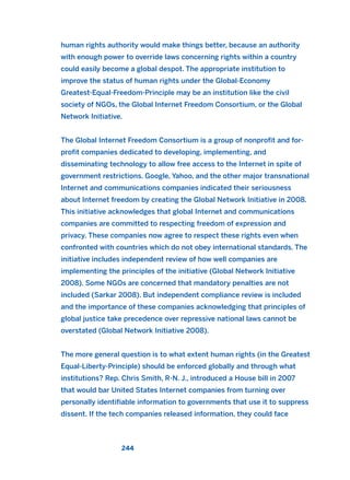 human rights authority would make things better, because an authority
with enough power to override laws concerning rights within a country
could easily become a global despot. The appropriate institution to
improve the status of human rights under the Global-Economy
Greatest-Equal-Freedom-Principle may be an institution like the civil
society of NGOs, the Global Internet Freedom Consortium, or the Global
Network Initiative.
The Global Internet Freedom Consortium is a group of nonprofit and for-
profit companies dedicated to developing, implementing, and
disseminating technology to allow free access to the Internet in spite of
government restrictions. Google, Yahoo, and the other major transnational
Internet and communications companies indicated their seriousness
about Internet freedom by creating the Global Network Initiative in 2008.
This initiative acknowledges that global Internet and communications
companies are committed to respecting freedom of expression and
privacy. These companies now agree to respect these rights even when
confronted with countries which do not obey international standards. The
initiative includes independent review of how well companies are
implementing the principles of the initiative (Global Network Initiative
2008). Some NGOs are concerned that mandatory penalties are not
included (Sarkar 2008). But independent compliance review is included
and the importance of these companies acknowledging that principles of
global justice take precedence over repressive national laws cannot be
overstated (Global Network Initiative 2008).
The more general question is to what extent human rights (in the Greatest
Equal-Liberty-Principle) should be enforced globally and through what
institutions? Rep. Chris Smith, R-N. J., introduced a House bill in 2007
that would bar United States Internet companies from turning over
personally identifiable information to governments that use it to suppress
dissent. If the tech companies released information, they could face
244
2011 B08 ETICA INGLES 008 30/12/11 11:04 Página 244
 