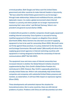 criminal penalties. Both Google and Yahoo want the United States
government and other countries to make Internet freedom a top priority.
“We have asked the United States government to use its leverage—
through trade relationships, bilateral and multilateral forums, and other
diplomatic means—to create a global environment where Internet
freedom is a priority and where people are no longer imprisoned for
expressing their views online,” said Michael Samway, Yahoo’s vice
president and general counsel (Sarkar 2008).
A related ethical question is whether companies should supply equipment
enabling Internet censorship. Cisco Systems is accused of having
modified equipment at China’s request, an allegation Cisco denied
(Earnhardt 2006). Nokia Siemens has also been accused of supplying
equipment to Iran to be used for censorship (Risen 2010). Microsoft came
out firmly against these practices. In a proxy statement to the Securities
and Exchange Commission, Microsoft stated “[Microsoft] will refrain from
supplying government agencies in Internet-restricting countries with
equipment or training designed to facilitate the censorship of Internet
communications (MSFT Def 14A 2007).
The equipment issue and more cases of Internet censorship have
increased interest in whether the Global Network Initiative should be
supplemented by Rep. Chris Smith’s Global Online-Freedom Act,
reintroduced in 2010. However, Rep. Smith’s supposedly global law is
actually United States law. While it will undoubtedly help United States
companies and companies with substantial United States presence and
markets, as noted before, it will have little impact on repressive regimes
(Risen 2010).
These developments will somewhat improve the situation for
transnational actors. But in some countries, there are still internal
problems of justice. Problems with China are well-documented, but other
245
2011 B08 ETICA INGLES 008 30/12/11 11:04 Página 245
 