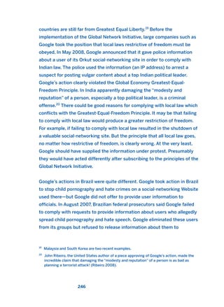 countries are still far from Greatest Equal Liberty.19
Before the
implementation of the Global Network Initiative, large companies such as
Google took the position that local laws restrictive of freedom must be
obeyed. In May 2008, Google announced that it gave police information
about a user of its Orkut social-networking site in order to comply with
Indian law. The police used the information (an IP address) to arrest a
suspect for posting vulgar content about a top Indian political leader.
Google’s action clearly violated the Global Economy Greatest-Equal-
Freedom Principle. In India apparently damaging the “modesty and
reputation” of a person, especially a top political leader, is a criminal
offense.20
There could be good reasons for complying with local law which
conflicts with the Greatest-Equal-Freedom Principle. It may be that failing
to comply with local law would produce a greater restriction of freedom.
For example, if failing to comply with local law resulted in the shutdown of
a valuable social-networking site. But the principle that all local law goes,
no matter how restrictive of freedom, is clearly wrong. At the very least,
Google should have supplied the information under protest. Presumably
they would have acted differently after subscribing to the principles of the
Global Network Initiative.
Google’s actions in Brazil were quite different. Google took action in Brazil
to stop child pornography and hate crimes on a social-networking Website
used there—but Google did not offer to provide user information to
officials. In August 2007, Brazilian federal prosecutors said Google failed
to comply with requests to provide information about users who allegedly
spread child pornography and hate speech. Google eliminated these users
from its groups but refused to release information about them to
246
19
Malaysia and South Korea are two recent examples.
20
John Ribeiro, the United States author of a piece approving of Google’s action, made the
incredible claim that damaging the “modesty and reputation” of a person is as bad as
planning a terrorist attack! (Ribeiro 2008).
2011 B08 ETICA INGLES 008 30/12/11 11:04 Página 246
 