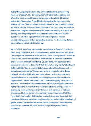 authorities, arguing it is bound by United States laws guaranteeing
freedom of speech. The company also took other action against the
offending content, and these actions apparently satisfied Brazilian
authorities (Associated Press 2008). Comparing the two cases, it is
interesting that Google claimed in the Indian case that it had to comply
with local law, but in the Brazilian case that it had to comply with United
States law. Google can now claim with more consistency that it has to
comply with the principles of the Global Network Initiative. But one
question is whether a government will find compliance with an
intercompany agreement as compelling a reason for disobeying its laws
as compliance with United States law.
Yahoo’s CEO Jerry Yang expressed a view similar to Google’s position in
India. Yang claimed he was “a big believer in American values” but added:
“As we operate around the world we don’t have a heavy-handed American
view.” Some countries want major interventions in the Web and others
prefer to leave the Web unfettered. So, said Yang, “We operate within
these environments to the extent that the law has any clarity” (Bartz and
Dobbyn 2008). Yang’s comments betray an ethical blindness which is
actually contradicted by Yahoo’s own actions even before the Global
Network Initiative. Ethically, free speech is not just a mere matter of
national preference. That would be like saying some nations prefer to
oppress their citizens and others don’t, and we are going to be neutral
about it. The fact that Yahoo established a fund to aid victims of human
rights violations shows that they really don’t believe jailing people for
expressing their opinions on the Internet is just a matter of national
preference. I believe Yahoo’s true position should have been that they
regrettably had to obey Chinese law to stay in business there, but that
they hoped Chinese law would be changed to accord with the standards of
global justice. Their endorsement of the Global Network Initiative may
now make it possible for them to refuse to go along with Chinese
standards.
247
2011 B08 ETICA INGLES 008 30/12/11 11:04 Página 247
 