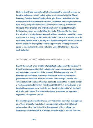 I believe that these cases show that, with respect to Internet access, our
intuitive judgments about global justice are in accord with the Global
Economy Greatest-Equal-Freedom Principle. These cases illustrate the
consequence that professional Internet companies like Google and Yahoo
have a duty to uphold the Global Economy Greatest-Equal-Freedom
Principle. Their creation and implementation of the Global Network
Initiative is a major step in fulfilling this duty. Although the fact that
the Initiative is a voluntary agreement without mandatory penalties raises
some concern, it may be the best that can be done at the present time. As
I observed before, there is no way that repressive regimes which currently
believe they have the right to suppress speech and violate privacy will
agree to international treaties—let alone United States laws—banning
such behavior.
THE INTERNET’S ETHICAL RESPONSIBILITY FOR GLOBALIZATION
Exactly how much of an enabler of globalization has the Internet been? I
think there is no question that globalization as we now experience it could
not have taken place without the Internet. This is especially true of
economic globalization. But was globalization, especially economic
globalization, inevitable once the Internet came along? The New York
Times columnist Thomas Friedman seems to believe this—he calls himself
a “technological determinist” (Friedman 2005: 374). If globalization is an
inevitable consequence of the Internet, then the Internet is ‘off the hook’
ethically, so to speak. The Internet is simply an enabler for a process
beyond its or anyone’s control.
But technological determinism is a very naïve view as well as a dangerous
one. There are really two distinct views possible within technological
determinism. One view is that the development of technology, the
appearance of technological advances, is determined. I will call this view
248
2011 B08 ETICA INGLES 008 30/12/11 11:04 Página 248
 