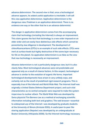 advance determinism. The second view is that, once a technological
advance appears, its widest useful application is inevitable. I will call
this view application determinism. Application determinism is the
dangerous view. Friedman is an application determinist. There is no
evidence one way or the other that he is an advance determinist.
The danger in application determinism comes from the accompanying
claim that technology (including the Internet) is always an improvement.
This claim ignores the fact that technology is a new order imposed on an
older order and can easily have deleterious side effects which cannot be
prevented by due diligence in development. The development of
chlorofluorocarbons (CFCs) is an example of such side effects. CFCs were
inert at surface levels but highly destructive of the ozone layer necessary
for life on the planet. So application determinism is as false as the view
that new technology is necessarily an improvement.
Advance determinism is not a particularly dangerous view, but it is also
clearly false. Most technological advances were not predictable and
appeared only as a result of chance factors. In this respect, technological
advance is similar to the evolution of organic life forms. Important
technological developments have arisen in very unlikely ways, and
certainly not as the result of predefined rigid research programs. This is
especially true of the Internet and World Wide Web. The Internet itself was
originally a United States Defense Department project, and such vital
characteristics as no central computer were required to make the system
impervious to nuclear attack. The World Wide Web was developed by
Swiss physicist Tim Berners-Lee as a method of exchanging scientific
information including both text and graphics. The web browser—essential
to widespread use of the Internet—was developed by graduate students
at the University of Illinois (Kristula 2001). A useful peer-to-peer file-
sharing application (Napster) was developed by an undergraduate at
Boston University (Wikipedia 2008). So the Internet technology necessary
249
2011 B08 ETICA INGLES 008 30/12/11 11:04 Página 249
 