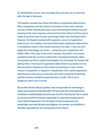 for globalization was no more inevitable than was the rise of mammals
after the age of dinosaurs.
The Napster example also shows the falsity of application determinism.
Music companies used the courts to shut down a free music-sharing
service in 2001. Several years later, some commentators believe the poor
showing of the music industry stemmed from their failure to find a way to
make money from peer-to-peer technology rather than shutting it down.
However, the Napster example still supports a version of application
determinism. For Friedman, the force which drives application determinism
is competition within a free-market economy. He notes “if you can do it
[apply the technology], you must …, otherwise your competitors will”
(2005: 374). In the case of the music industry, they didn’t, and merely
worked through the courts to extend their (monopoly) property rights.
Thus people can fail to exploit technologies, but ultimately the market will
destroy them. This brand of application determinism is probably correct.
But obviously it depends on the market functioning as a free market,
without monopolistic or oligarchic impediments. Free-market application
determinism is thus more-or-less the claim that a properly-functioning
market economy will deliver good economic results. This is not a
dangerous claim and is correct.
We are left with the ethical question: who is responsible for technology’s
being used properly and beneficially? We have seen that many globalized
institutions could probably not exist were it not for the Internet. Yet it cannot
be correct to hold the Internet responsible for every bad consequence of
every Internet application. For one thing, not all consequences are
predictable, even with the best due diligence. For another, no institution is
ethically responsible for all consequences of its actions.
250
2011 B08 ETICA INGLES 008 30/12/11 11:04 Página 250
 