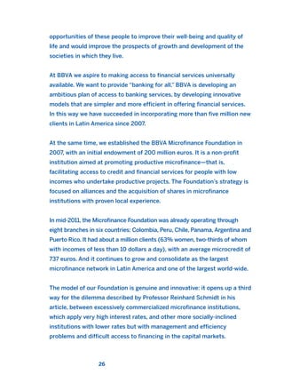 opportunities of these people to improve their well-being and quality of
life and would improve the prospects of growth and development of the
societies in which they live.
At BBVA we aspire to making access to financial services universally
available. We want to provide “banking for all.” BBVA is developing an
ambitious plan of access to banking services, by developing innovative
models that are simpler and more efficient in offering financial services.
In this way we have succeeded in incorporating more than five million new
clients in Latin America since 2007.
At the same time, we established the BBVA Microfinance Foundation in
2007, with an initial endowment of 200 million euros. It is a non-profit
institution aimed at promoting productive microfinance—that is,
facilitating access to credit and financial services for people with low
incomes who undertake productive projects. The Foundation’s strategy is
focused on alliances and the acquisition of shares in microfinance
institutions with proven local experience.
In mid-2011, the Microfinance Foundation was already operating through
eight branches in six countries: Colombia, Peru, Chile, Panama, Argentina and
Puerto Rico. It had about a million clients (63% women, two-thirds of whom
with incomes of less than 10 dollars a day), with an average microcredit of
737 euros. And it continues to grow and consolidate as the largest
microfinance network in Latin America and one of the largest world-wide.
The model of our Foundation is genuine and innovative: it opens up a third
way for the dilemma described by Professor Reinhard Schmidt in his
article, between excessively commercialized microfinance institutions,
which apply very high interest rates, and other more socially-inclined
institutions with lower rates but with management and efficiency
problems and difficult access to financing in the capital markets.
26
2011 B08 ETICA INGLES 001B 30/12/11 11:13 Página 26
 