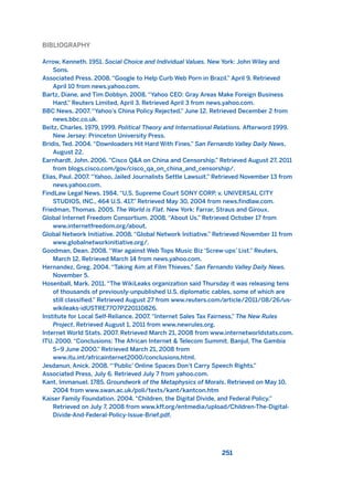 BIBLIOGRAPHY
Arrow, Kenneth. 1951. Social Choice and Individual Values. New York: John Wiley and
Sons.
Associated Press. 2008. “Google to Help Curb Web Porn in Brazil.” April 9. Retrieved
April 10 from news.yahoo.com.
Bartz, Diane, and Tim Dobbyn. 2008. “Yahoo CEO: Gray Areas Make Foreign Business
Hard.” Reuters Limited, April 3. Retrieved April 3 from news.yahoo.com.
BBC News. 2007. “Yahoo’s China Policy Rejected.” June 12. Retrieved December 2 from
news.bbc.co.uk.
Beitz, Charles. 1979, 1999. Political Theory and International Relations. Afterword 1999.
New Jersey: Princeton University Press.
Bridis, Ted. 2004. “Downloaders Hit Hard With Fines.” San Fernando Valley Daily News,
August 22.
Earnhardt, John. 2006. “Cisco Q&A on China and Censorship.” Retrieved August 27, 2011
from blogs.cisco.com/gov/cisco_qa_on_china_and_censorship/.
Elias, Paul. 2007. “Yahoo, Jailed Journalists Settle Lawsuit.” Retrieved November 13 from
news.yahoo.com.
FindLaw Legal News. 1984. “U.S. Supreme Court SONY CORP. v. UNIVERSAL CITY
STUDIOS, INC., 464 U.S. 417.” Retrieved May 30, 2004 from news.findlaw.com.
Friedman, Thomas. 2005. The World is Flat. New York: Farrar, Straus and Giroux.
Global Internet Freedom Consortium. 2008. “About Us.” Retrieved October 17 from
www.internetfreedom.org/about.
Global Network Initiative. 2008. “Global Network Initiative.” Retrieved November 11 from
www.globalnetworkinitiative.org/.
Goodman, Dean. 2008. “War against Web Tops Music Biz ‘Screw-ups’ List.” Reuters,
March 12. Retrieved March 14 from news.yahoo.com.
Hernandez, Greg. 2004. “Taking Aim at Film Thieves.” San Fernando Valley Daily News.
November 5.
Hosenball, Mark. 2011. “The WikiLeaks organization said Thursday it was releasing tens
of thousands of previously-unpublished U.S. diplomatic cables, some of which are
still classified.” Retrieved August 27 from www.reuters.com/article/2011/08/26/us-
wikileaks-idUSTRE77O7PZ20110826.
Institute for Local Self-Reliance. 2007. “Internet Sales Tax Fairness,” The New Rules
Project. Retrieved August 1, 2011 from www.newrules.org.
Internet World Stats. 2007. Retrieved March 21, 2008 from www.internetworldstats.com.
ITU. 2000. “Conclusions: The African Internet & Telecom Summit. Banjul, The Gambia
5–9 June 2000.” Retrieved March 21, 2008 from
www.itu.int/africainternet2000/conclusions.html.
Jesdanun, Anick. 2008. “‘Public’ Online Spaces Don’t Carry Speech Rights.”
Associated Press, July 6. Retrieved July 7 from yahoo.com.
Kant, Immanuel. 1785. Groundwork of the Metaphysics of Morals. Retrieved on May 10,
2004 from www.swan.ac.uk/poli/texts/kant/kantcon.htm
Kaiser Family Foundation. 2004. “Children, the Digital Divide, and Federal Policy.”
Retrieved on July 7, 2008 from www.kff.org/entmedia/upload/Children-The-Digital-
Divide-And-Federal-Policy-Issue-Brief.pdf.
251
2011 B08 ETICA INGLES 008 30/12/11 11:04 Página 251
 