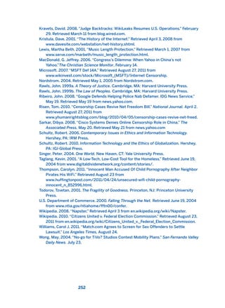Kravets, David. 2008. “Judge Backtracks: WikiLeaks Resumes U.S. Operations.” February
29. Retrieved March 11 from blog.wired.com.
Kristula, Dave. 2001. “The History of the Internet.” Retrieved April 3, 2008 from
www.davesite.com/webstation/net-history.shtml.
Lewis, Martha Beth. 2001. “Music Length Protection.” Retrieved March 1, 2007 from
www.serve.com/marbeth/music_length_protection.html.
MacDonald, G. Jeffrey. 2006. “Congress’s Dilemma: When Yahoo in China’s not
Yahoo.”The Christian Science Monitor, February 14.
Microsoft. 2007. “MSFT Def 14A.” Retrieved August 27, 2011 from
www.wikinvest.com/stock/Microsoft_(MSFT)/Internet Censorship.
Nordstrom. 2004. Retrieved May 1, 2005 from Nordstrom.com.
Rawls, John. 1999a. A Theory of Justice. Cambridge, MA: Harvard University Press.
Rawls, John. 1999b. The Law of Peoples. Cambridge, MA: Harvard University Press.
Ribeiro, John. 2008. “Google Defends Helping Police Nab Defamer. IDG News Service.”
May 19. Retrieved May 19 from news.yahoo.com.
Risen, Tom. 2010. “Censorship Cases Revive Net Freedom Bill.” National Journal. April 2.
Retrieved August 27, 2011 from
www.yhumanrightsblog.com/blog/2010/04/05/censorship-cases-revive-net-freed.
Sarkar, Dibya. 2008. “Cisco Systems Denies Online Censorship Role in China.” The
Associated Press, May 20. Retrieved May 21 from news.yahoo.com
Schultz, Robert. 2006. Contemporary Issues in Ethics and Information Technology.
Hershey, PA: IRM Press.
Schultz, Robert. 2010. Information Technology and the Ethics of Globalization. Hershey,
PA: IGI-Global Press.
Singer, Peter. 2004. One World. New Haven, CT: Yale University Press.
Taglang, Kevin. 2001. “A Low-Tech, Low-Cost Tool for the Homeless.” Retrieved June 19,
2004 from www.digitaldividenetwork.org/content/stories/.
Thompson, Carolyn. 2011. “Innocent Man Accused Of Child Pornography After Neighbor
Pirates His WiFi.” Retrieved August 23 from
www.huffingtonpost.com/2011/04/24/unsecured-wifi-child-pornography-
innocent_n_852996.html.
Todorov, Tzvetan. 2001. The Fragility of Goodness. Princeton, NJ: Princeton University
Press.
U.S. Department of Commerce. 2000. Falling Through the Net. Retrieved June 19, 2004
from www.ntia.gov/ntiahome/fftn00/confer.
Wikipedia. 2008. “Napster.” Retrieved April 3 from en.wikipedia.org/wiki/Napster.
Wikipedia. 2010. “Citizens United v. Federal Election Commission.” Retrieved August 23,
2011 from en.wikipedia.org/wiki/Citizens_United_v._Federal_Election_Commission.
Williams, Carol J. 2011. “Match.com Agrees to Screen for Sex Offenders to Settle
Lawsuit.” Los Angeles Times, August 24.
Wong, May. 2004. “No-go for TiVo? Studios Contest Mobility Plans.” San Fernando Valley
Daily News. July 23.
252
2011 B08 ETICA INGLES 008 30/12/11 11:04 Página 252
 