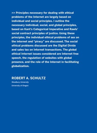 >> Principles necessary for dealing with ethical
problems of the Internet are largely based on
individual and social principles. I outline the
necessary individual, social, and global principles,
based on Kant’s Categorical Imperative and Rawls’
social contract principles of justice. Using these
principles, the individual ethical problems of sex on
the internet and “piracy” are discussed. The social
ethical problems discussed are the Digital Divide
and sales tax on Internet transactions. The global
ethical Internet issues considered are Internet free
speech, the regulation of websites with global
presence, and the role of the Internet in facilitating
globalization.
ROBERT A. SCHULTZ
Woodbury University
University of Oregon
2011 B08 ETICA INGLES 008 30/12/11 11:04 Página 253
 