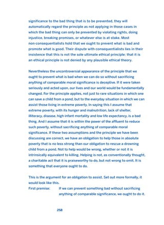 significance to the bad thing that is to be prevented, they will
automatically regard the principle as not applying in those cases in
which the bad thing can only be prevented by violating rights, doing
injustice, breaking promises, or whatever else is at stake. Most
non-consequentialists hold that we ought to prevent what is bad and
promote what is good. Their dispute with consequentialists lies in their
insistence that this is not the sole ultimate ethical principle: that it is
an ethical principle is not denied by any plausible ethical theory.
Nevertheless the uncontroversial appearance of the principle that we
ought to prevent what is bad when we can do so without sacrificing
anything of comparable moral significance is deceptive. If it were taken
seriously and acted upon, our lives and our world would be fundamentally
changed. For the principle applies, not just to rare situations in which one
can save a child from a pond, but to the everyday situation in which we can
assist those living in extreme poverty. In saying this I assume that
extreme poverty, with its hunger and malnutrition, lack of shelter,
illiteracy, disease, high infant mortality and low life expectancy, is a bad
thing. And I assume that it is within the power of the affluent to reduce
such poverty, without sacrificing anything of comparable moral
significance. If these two assumptions and the principle we have been
discussing are correct, we have an obligation to help those in absolute
poverty that is no less strong than our obligation to rescue a drowning
child from a pond. Not to help would be wrong, whether or not it is
intrinsically equivalent to killing. Helping is not, as conventionally thought,
a charitable act that it is praiseworthy to do, but not wrong to omit. It is
something that everyone ought to do.
This is the argument for an obligation to assist. Set out more formally, it
would look like this.
First premise: If we can prevent something bad without sacrificing
anything of comparable significance, we ought to do it.
258
2011 B08 ETICA INGLES 009 30/12/11 11:04 Página 258
 