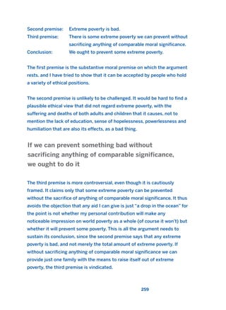 Second premise: Extreme poverty is bad.
Third premise: There is some extreme poverty we can prevent without
sacrificing anything of comparable moral significance.
Conclusion: We ought to prevent some extreme poverty.
The first premise is the substantive moral premise on which the argument
rests, and I have tried to show that it can be accepted by people who hold
a variety of ethical positions.
The second premise is unlikely to be challenged. It would be hard to find a
plausible ethical view that did not regard extreme poverty, with the
suffering and deaths of both adults and children that it causes, not to
mention the lack of education, sense of hopelessness, powerlessness and
humiliation that are also its effects, as a bad thing.
The third premise is more controversial, even though it is cautiously
framed. It claims only that some extreme poverty can be prevented
without the sacrifice of anything of comparable moral significance. It thus
avoids the objection that any aid I can give is just “a drop in the ocean” for
the point is not whether my personal contribution will make any
noticeable impression on world poverty as a whole (of course it won’t) but
whether it will prevent some poverty. This is all the argument needs to
sustain its conclusion, since the second premise says that any extreme
poverty is bad, and not merely the total amount of extreme poverty. If
without sacrificing anything of comparable moral significance we can
provide just one family with the means to raise itself out of extreme
poverty, the third premise is vindicated.
If we can prevent something bad without
sacrificing anything of comparable significance,
we ought to do it
259
2011 B08 ETICA INGLES 009 30/12/11 11:04 Página 259
 