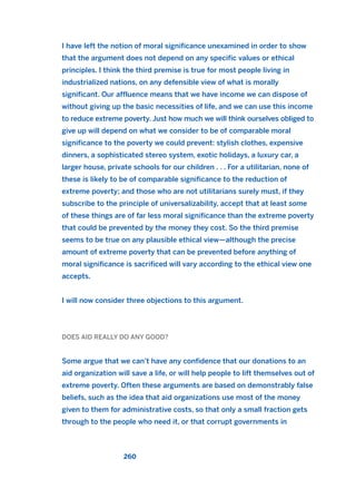 I have left the notion of moral significance unexamined in order to show
that the argument does not depend on any specific values or ethical
principles. I think the third premise is true for most people living in
industrialized nations, on any defensible view of what is morally
significant. Our affluence means that we have income we can dispose of
without giving up the basic necessities of life, and we can use this income
to reduce extreme poverty. Just how much we will think ourselves obliged to
give up will depend on what we consider to be of comparable moral
significance to the poverty we could prevent: stylish clothes, expensive
dinners, a sophisticated stereo system, exotic holidays, a luxury car, a
larger house, private schools for our children . . . For a utilitarian, none of
these is likely to be of comparable significance to the reduction of
extreme poverty; and those who are not utilitarians surely must, if they
subscribe to the principle of universalizability, accept that at least some
of these things are of far less moral significance than the extreme poverty
that could be prevented by the money they cost. So the third premise
seems to be true on any plausible ethical view—although the precise
amount of extreme poverty that can be prevented before anything of
moral significance is sacrificed will vary according to the ethical view one
accepts.
I will now consider three objections to this argument.
DOES AID REALLY DO ANY GOOD?
Some argue that we can’t have any confidence that our donations to an
aid organization will save a life, or will help people to lift themselves out of
extreme poverty. Often these arguments are based on demonstrably false
beliefs, such as the idea that aid organizations use most of the money
given to them for administrative costs, so that only a small fraction gets
through to the people who need it, or that corrupt governments in
260
2011 B08 ETICA INGLES 009 30/12/11 11:04 Página 260
 