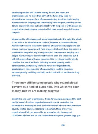 261
developing nations will take the money. In fact, the major aid
organizations use no more than 20% of the funds they raise for
administrative purposes (and often considerably less than that), leaving
at least 80% for the programs that directly help the poor, and they do not
donate to governments, but work directly with the poor, or with grassroots
organizations in developing countries that have a good record of helping
the poor.
Measuring the effectiveness of an aid organization by the extent to which
it can reduce its administrative costs is, however, a common mistake.
Administrative costs include the salaries of experienced people who can
ensure that your donation will fund projects that really help the poor in a
sustainable, long-term way. An organization that does not employ such
people may have lower administrative costs than one that does, but it
will still achieve less with your donation. It is very important to give to
charities that are effective in reducing extreme poverty, and its
consequences. Fortunately there are now other organizations,
specializing in the evaluation of organizations working to reduce
extreme poverty, and they can help us find out which charities are truly
effective.
GiveWell is one such organization. It has, for example, compared the cost
per life saved of various organizations which work to combat the
diseases that kill many of the 8.1 million children who die each year from
poverty-related causes. According to GiveWell, there are several
organizations that can save a life for somewhere in the range of
US$600–US$1200, and on the GiveWell website (www.givewell.org), you
There may still be some people who regard global
poverty as a kind of black hole, into which we pour
money. But we are making progress
2011 B08 ETICA INGLES 009 30/12/11 11:04 Página 261
 