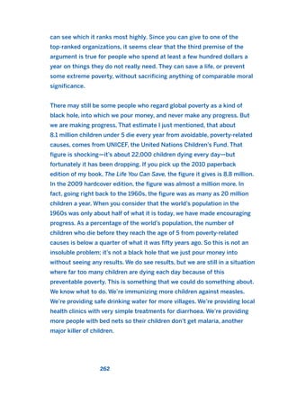 can see which it ranks most highly. Since you can give to one of the
top-ranked organizations, it seems clear that the third premise of the
argument is true for people who spend at least a few hundred dollars a
year on things they do not really need. They can save a life, or prevent
some extreme poverty, without sacrificing anything of comparable moral
significance.
There may still be some people who regard global poverty as a kind of
black hole, into which we pour money, and never make any progress. But
we are making progress. That estimate I just mentioned, that about
8.1 million children under 5 die every year from avoidable, poverty-related
causes, comes from UNICEF, the United Nations Children’s Fund. That
figure is shocking—it’s about 22,000 children dying every day—but
fortunately it has been dropping. If you pick up the 2010 paperback
edition of my book, The Life You Can Save, the figure it gives is 8.8 million.
In the 2009 hardcover edition, the figure was almost a million more. In
fact, going right back to the 1960s, the figure was as many as 20 million
children a year. When you consider that the world’s population in the
1960s was only about half of what it is today, we have made encouraging
progress. As a percentage of the world’s population, the number of
children who die before they reach the age of 5 from poverty-related
causes is below a quarter of what it was fifty years ago. So this is not an
insoluble problem; it’s not a black hole that we just pour money into
without seeing any results. We do see results, but we are still in a situation
where far too many children are dying each day because of this
preventable poverty. This is something that we could do something about.
We know what to do. We’re immunizing more children against measles.
We’re providing safe drinking water for more villages. We’re providing local
health clinics with very simple treatments for diarrhoea. We’re providing
more people with bed nets so their children don’t get malaria, another
major killer of children.
262
2011 B08 ETICA INGLES 009 30/12/11 11:04 Página 262
 