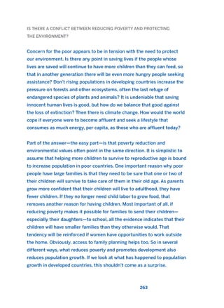 IS THERE A CONFLICT BETWEEN REDUCING POVERTY AND PROTECTING
THE ENVIRONMENT?
Concern for the poor appears to be in tension with the need to protect
our environment. Is there any point in saving lives if the people whose
lives are saved will continue to have more children than they can feed, so
that in another generation there will be even more hungry people seeking
assistance? Don’t rising populations in developing countries increase the
pressure on forests and other ecosystems, often the last refuge of
endangered species of plants and animals? It is undeniable that saving
innocent human lives is good, but how do we balance that good against
the loss of extinction? Then there is climate change. How would the world
cope if everyone were to become affluent and seek a lifestyle that
consumes as much energy, per capita, as those who are affluent today?
Part of the answer—the easy part—is that poverty reduction and
environmental values often point in the same direction. It is simplistic to
assume that helping more children to survive to reproductive age is bound
to increase population in poor countries. One important reason why poor
people have large families is that they need to be sure that one or two of
their children will survive to take care of them in their old age. As parents
grow more confident that their children will live to adulthood, they have
fewer children. If they no longer need child labor to grow food, that
removes another reason for having children. Most important of all, if
reducing poverty makes it possible for families to send their children—
especially their daughters—to school, all the evidence indicates that their
children will have smaller families than they otherwise would. That
tendency will be reinforced if women have opportunities to work outside
the home. Obviously, access to family planning helps too. So in several
different ways, what reduces poverty and promotes development also
reduces population growth. If we look at what has happened to population
growth in developed countries, this shouldn’t come as a surprise.
263
2011 B08 ETICA INGLES 009 30/12/11 11:04 Página 263
 