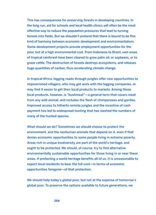 This has consequences for preserving forests in developing countries. In
the long run, aid for schools and local health clinics will often be the most
effective way to reduce the population pressures that lead to turning
forests into fields. But we shouldn’t pretend that there is bound to be this
kind of harmony between economic development and environmentalism.
Some development projects provide employment opportunities for the
poor, but at a high environmental cost. From Indonesia to Brazil, vast areas
of tropical rainforest have been cleared to grow palm oil, or soybeans, or to
graze cattle. The destruction of forests destroys ecosystems, and releases
huge quantities of carbon, thus accelerating climate change.
In tropical Africa, logging roads through jungles offer new opportunities to
impoverished villagers, who may get work with the logging companies, or
may find it easier to get their local products to markets. Among these
local products, however, is “bushmeat”—a general term that covers meat
from any wild animal, and includes the flesh of chimpanzees and gorillas.
Improved access to hitherto remote jungles and the incentive of cash
payment has led to widespread hunting that has slashed the numbers of
many of the hunted species.
What should we do? Sometimes we should choose to protect the
environment, and the nonhuman animals that depend on it, even if that
denies economic opportunities to some people living in extreme poverty.
Areas rich in unique biodiversity are part of the world’s heritage, and
ought to be protected. We should, of course, try to find alternative
environmentally sustainable opportunities for those living in or near these
areas. If protecting a world heritage benefits all of us, it is unreasonable to
expect local residents to bear the full cost—in terms of economic
opportunities foregone—of that protection.
We should help today’s global poor, but not at the expense of tomorrow’s
global poor. To preserve the options available to future generations, we
264
2011 B08 ETICA INGLES 009 30/12/11 11:04 Página 264
 