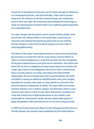 should aim at development that does not do further damage to wilderness
or to endangered species—and will eventually, I hope, lead to greater
respect for the interests of all other sentient beings, who should also
count in their own right. We should also seek development that brings us
closer to a demographic transition that in turn stabilizes global population
at a sustainable level.
It is clear, though, that the planet cannot sustain 6 billion people at the
level of the most affluent billion in the world today, consuming the
resources and emitting the greenhouse gases that we are emitting.
Climate change is a dire threat to all the progress we have made in
reducing global poverty.
The failure of the major industrialized nations to reduce their greenhouse
gas emissions to a level that will not cause serious adverse effects to
others is moral wrongdoing on a scale that exceeds even the wrongdoing
of the great imperial powers during the era of colonialism. Even those who
think that we have no obligations to help anyone beyond our borders will,
I hope, agree that we have obligations not to harm them—and harming
them is exactly what we are doing. According to the World Health
Organization, the rise in temperature that occurred between the 1970s
and 2004 is causing an additional 140,000 deaths every year (roughly
equivalent to causing, every week, as many deaths as occurred in the
terrorist attacks on September 11, 2001). The major killers are climate-
sensitive diseases such a malaria, dengue, and diarrhoea, which is more
common when there is a lack of safe water. Malnutrition resulting from
crops that fail because of high temperatures or low rainfall is also
responsible for many deaths. Fertile, densely settled delta regions in
Egypt, Bangladesh, India and Vietnam are at risk from rising sea levels.
In 2007 the Fourth Assessment Report of the Intergovernmental Panel on
Climate Change, the scientific body established by the United Nations
265
2011 B08 ETICA INGLES 009 30/12/11 11:04 Página 265
 