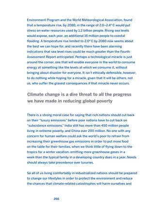 Environment Program and the World Meteorological Association, found
that a temperature rise, by 2080, in the range of 2.0–2.4o
C would put
stress on water resources used by 1.2 billion people. Rising sea levels
would expose, each year, an additional 16 million people to coastal
flooding. A temperature rise limited to 2.0o
C by 2080 now seems about
the best we can hope for, and recently there have been alarming
indications that sea level rises could be much greater than the Fourth
Assessment Report anticipated. Perhaps a technological miracle is just
around the corner, one that will enable everyone in the world to consume
energy at something like the levels at which we consume it, without
bringing about disaster for everyone. It isn’t ethically defensible, however,
to do nothing while hoping for a miracle, given that it will be others, not
us, who suffer the gravest consequences if that miracle never occurs.
There is a strong moral case for saying that rich nations should cut back
on their “luxury emissions” before poor nations have to cut back on
“subsistence emissions.” India still has more than 450 million people
living in extreme poverty, and China over 200 million. No one with any
concern for human welfare could ask the world’s poor to refrain from
increasing their greenhouse gas emissions in order to put more food
on the table for their families, when we think little of flying down to the
tropics for a winter vacation, emitting more greenhouse gases in a
week than the typical family in a developing country does in a year. Needs
should always take precedence over luxuries.
So all of us living comfortably in industrialized nations should be prepared
to change our lifestyles in order to protect the environment and reduce
the chances that climate-related catastrophes will harm ourselves and
Climate change is a dire threat to all the progress
we have made in reducing global poverty
266
2011 B08 ETICA INGLES 009 30/12/11 11:04 Página 266
 